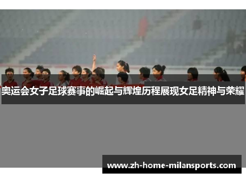 奥运会女子足球赛事的崛起与辉煌历程展现女足精神与荣耀