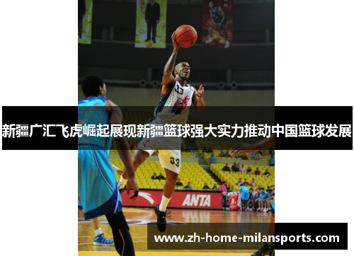 新疆广汇飞虎崛起展现新疆篮球强大实力推动中国篮球发展