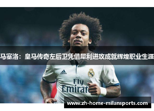 马塞洛：皇马传奇左后卫凭借犀利进攻成就辉煌职业生涯